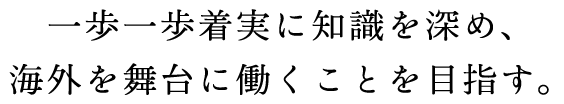 一歩一歩着実に知識を深め、
海外を舞台に働くことを目指す。